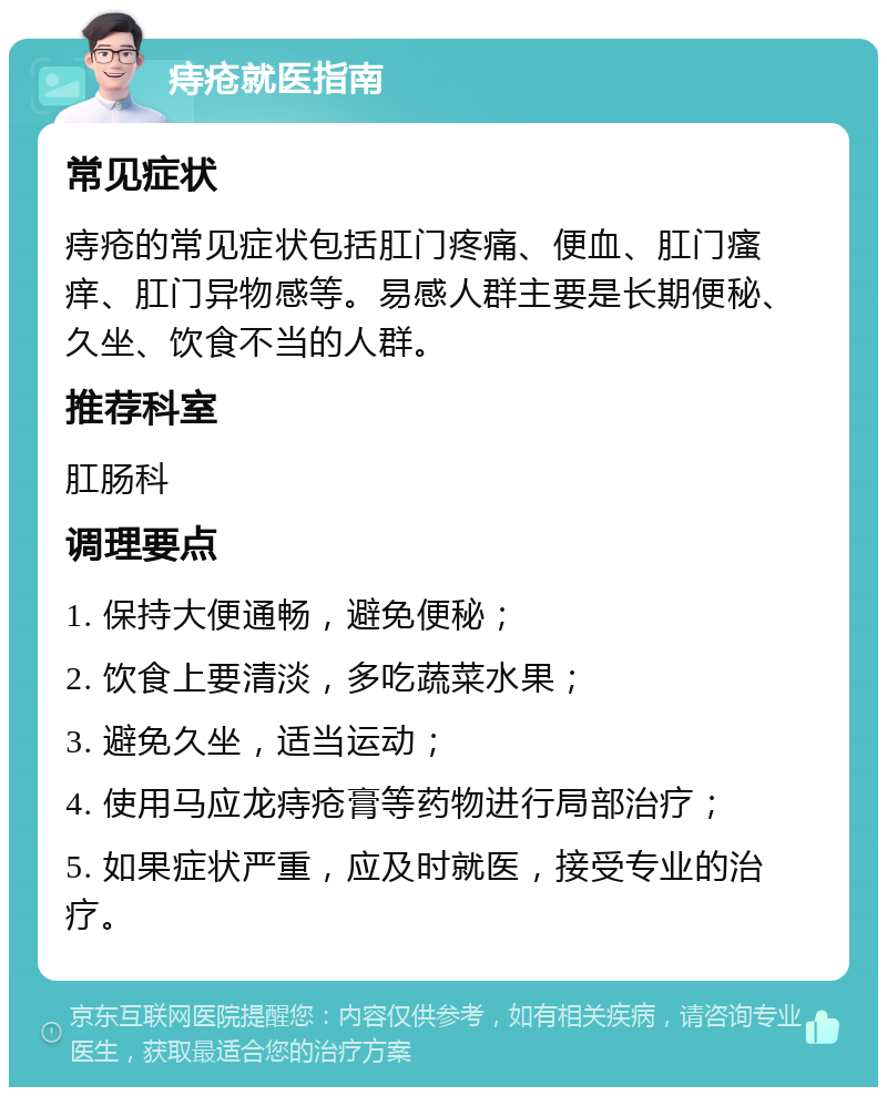 痔疮就医指南 常见症状 痔疮的常见症状包括肛门疼痛、便血、肛门瘙痒、肛门异物感等。易感人群主要是长期便秘、久坐、饮食不当的人群。 推荐科室 肛肠科 调理要点 1. 保持大便通畅，避免便秘； 2. 饮食上要清淡，多吃蔬菜水果； 3. 避免久坐，适当运动； 4. 使用马应龙痔疮膏等药物进行局部治疗； 5. 如果症状严重，应及时就医，接受专业的治疗。