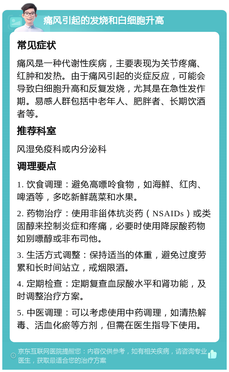 痛风引起的发烧和白细胞升高 常见症状 痛风是一种代谢性疾病，主要表现为关节疼痛、红肿和发热。由于痛风引起的炎症反应，可能会导致白细胞升高和反复发烧，尤其是在急性发作期。易感人群包括中老年人、肥胖者、长期饮酒者等。 推荐科室 风湿免疫科或内分泌科 调理要点 1. 饮食调理：避免高嘌呤食物，如海鲜、红肉、啤酒等，多吃新鲜蔬菜和水果。 2. 药物治疗：使用非甾体抗炎药（NSAIDs）或类固醇来控制炎症和疼痛，必要时使用降尿酸药物如别嘌醇或非布司他。 3. 生活方式调整：保持适当的体重，避免过度劳累和长时间站立，戒烟限酒。 4. 定期检查：定期复查血尿酸水平和肾功能，及时调整治疗方案。 5. 中医调理：可以考虑使用中药调理，如清热解毒、活血化瘀等方剂，但需在医生指导下使用。