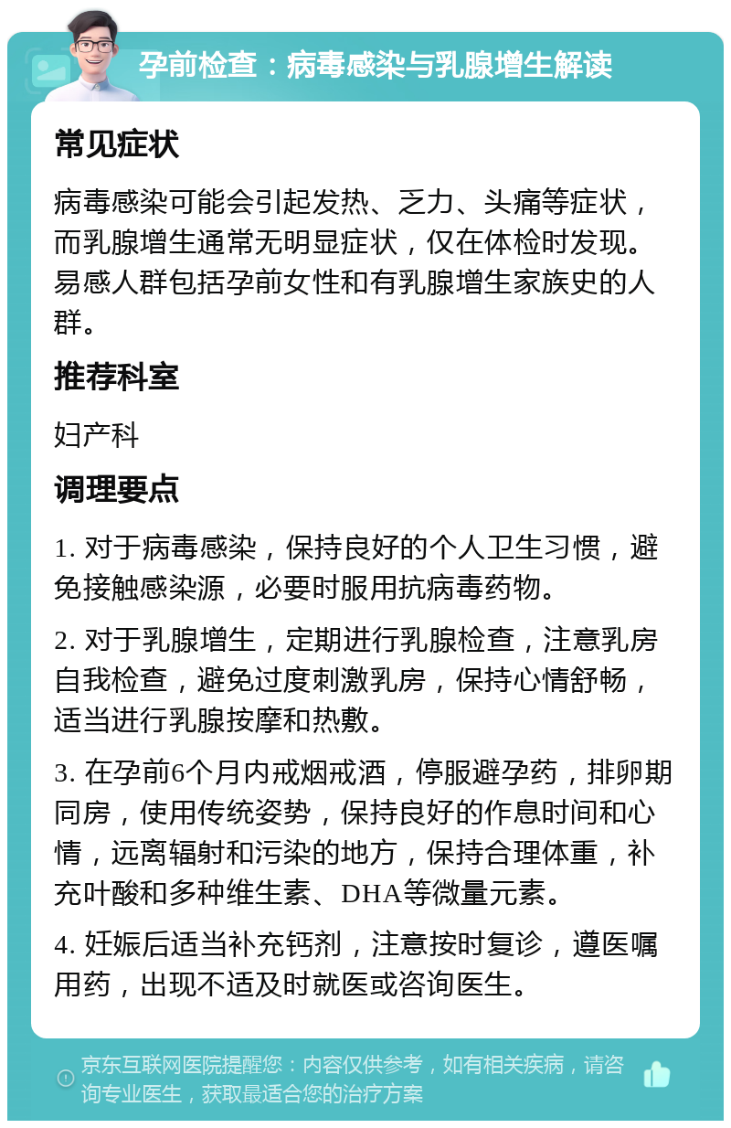 孕前检查：病毒感染与乳腺增生解读 常见症状 病毒感染可能会引起发热、乏力、头痛等症状，而乳腺增生通常无明显症状，仅在体检时发现。易感人群包括孕前女性和有乳腺增生家族史的人群。 推荐科室 妇产科 调理要点 1. 对于病毒感染，保持良好的个人卫生习惯，避免接触感染源，必要时服用抗病毒药物。 2. 对于乳腺增生，定期进行乳腺检查，注意乳房自我检查，避免过度刺激乳房，保持心情舒畅，适当进行乳腺按摩和热敷。 3. 在孕前6个月内戒烟戒酒，停服避孕药，排卵期同房，使用传统姿势，保持良好的作息时间和心情，远离辐射和污染的地方，保持合理体重，补充叶酸和多种维生素、DHA等微量元素。 4. 妊娠后适当补充钙剂，注意按时复诊，遵医嘱用药，出现不适及时就医或咨询医生。