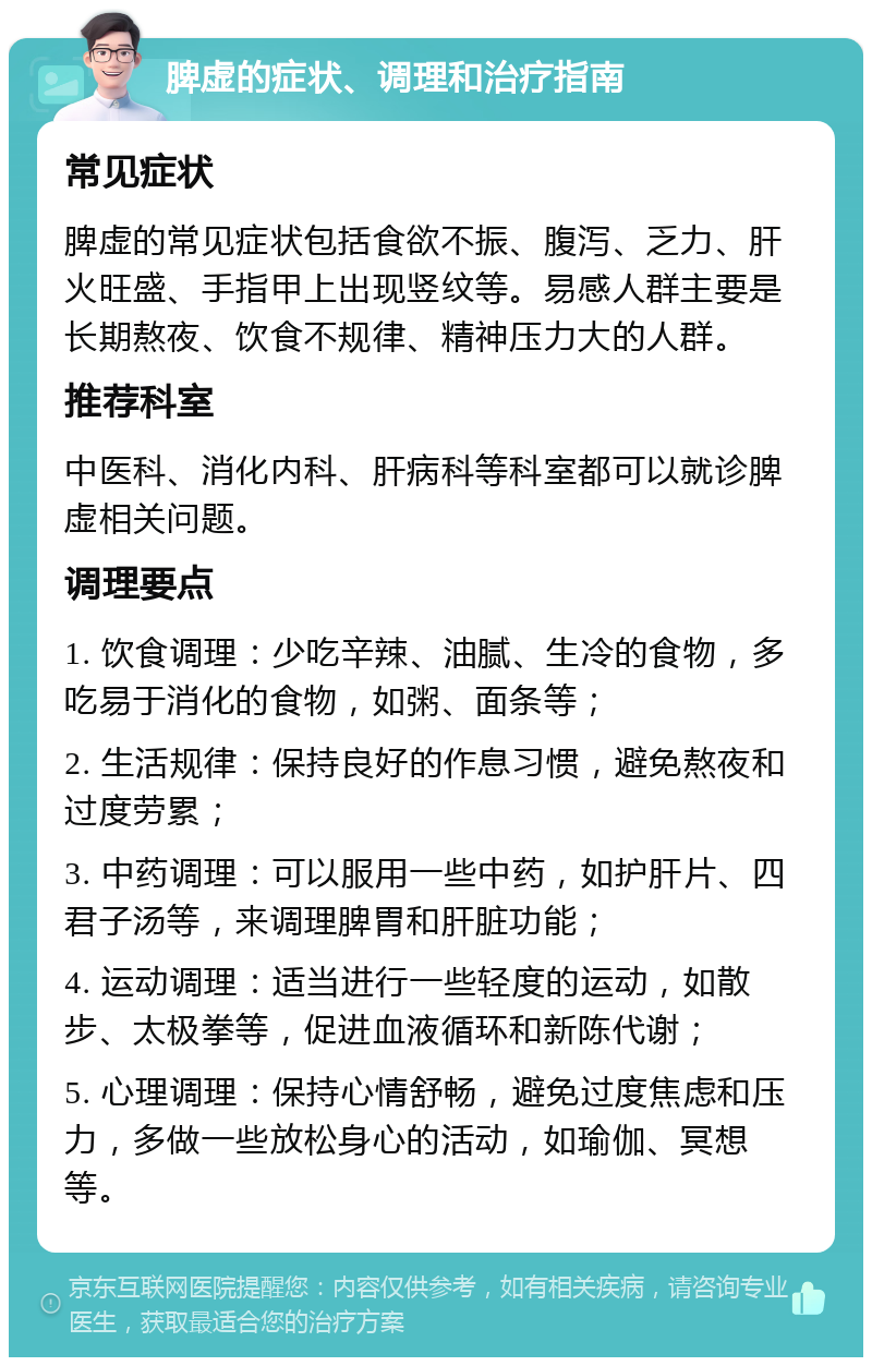 脾虚的症状、调理和治疗指南 常见症状 脾虚的常见症状包括食欲不振、腹泻、乏力、肝火旺盛、手指甲上出现竖纹等。易感人群主要是长期熬夜、饮食不规律、精神压力大的人群。 推荐科室 中医科、消化内科、肝病科等科室都可以就诊脾虚相关问题。 调理要点 1. 饮食调理：少吃辛辣、油腻、生冷的食物，多吃易于消化的食物，如粥、面条等； 2. 生活规律：保持良好的作息习惯，避免熬夜和过度劳累； 3. 中药调理：可以服用一些中药，如护肝片、四君子汤等，来调理脾胃和肝脏功能； 4. 运动调理：适当进行一些轻度的运动，如散步、太极拳等，促进血液循环和新陈代谢； 5. 心理调理：保持心情舒畅，避免过度焦虑和压力，多做一些放松身心的活动，如瑜伽、冥想等。