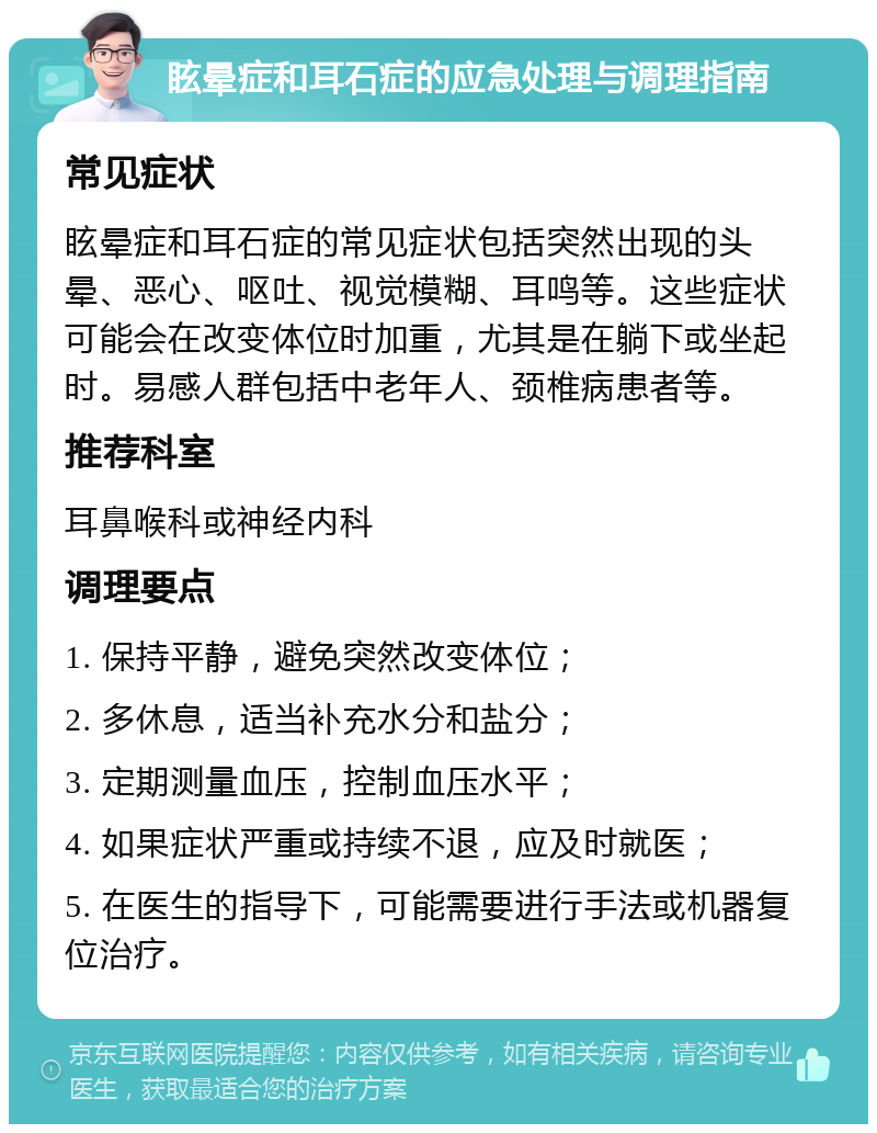 眩晕症和耳石症的应急处理与调理指南 常见症状 眩晕症和耳石症的常见症状包括突然出现的头晕、恶心、呕吐、视觉模糊、耳鸣等。这些症状可能会在改变体位时加重，尤其是在躺下或坐起时。易感人群包括中老年人、颈椎病患者等。 推荐科室 耳鼻喉科或神经内科 调理要点 1. 保持平静，避免突然改变体位； 2. 多休息，适当补充水分和盐分； 3. 定期测量血压，控制血压水平； 4. 如果症状严重或持续不退，应及时就医； 5. 在医生的指导下，可能需要进行手法或机器复位治疗。