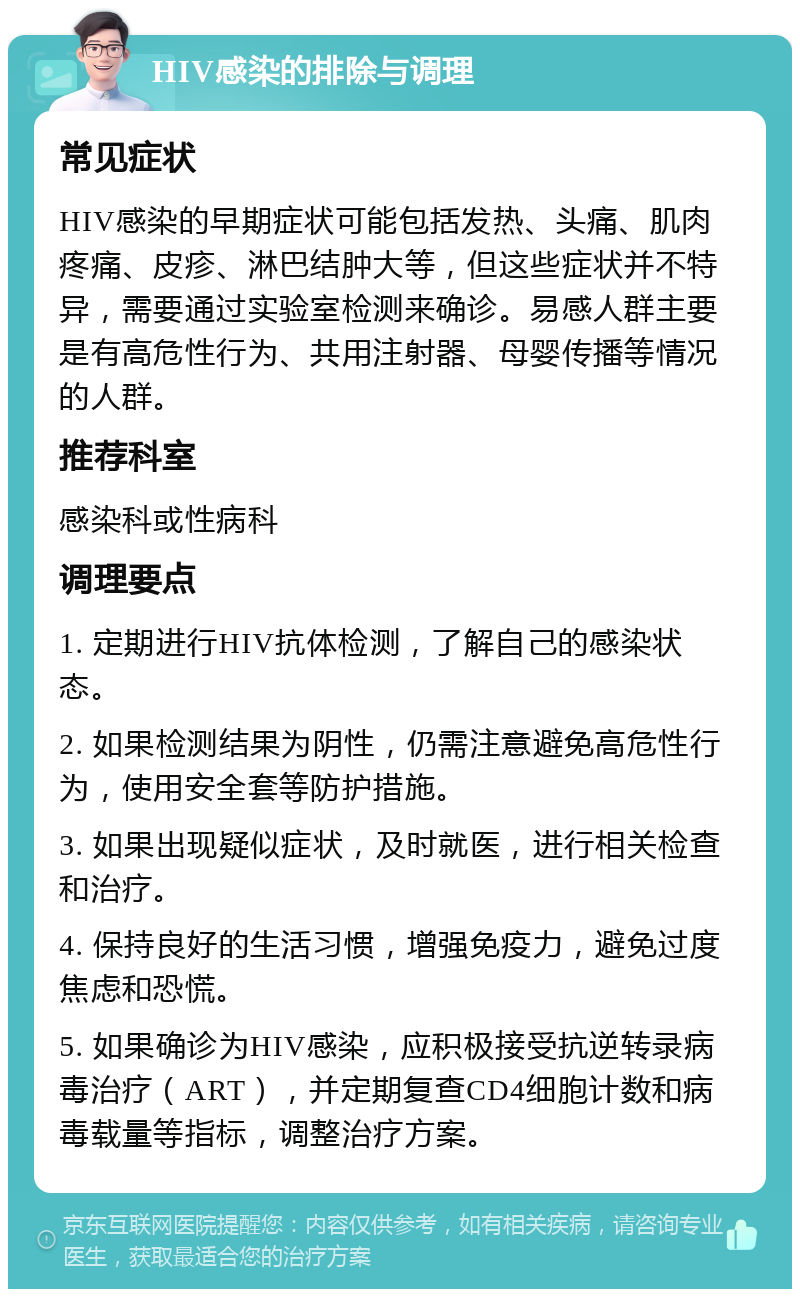 HIV感染的排除与调理 常见症状 HIV感染的早期症状可能包括发热、头痛、肌肉疼痛、皮疹、淋巴结肿大等，但这些症状并不特异，需要通过实验室检测来确诊。易感人群主要是有高危性行为、共用注射器、母婴传播等情况的人群。 推荐科室 感染科或性病科 调理要点 1. 定期进行HIV抗体检测，了解自己的感染状态。 2. 如果检测结果为阴性，仍需注意避免高危性行为，使用安全套等防护措施。 3. 如果出现疑似症状，及时就医，进行相关检查和治疗。 4. 保持良好的生活习惯，增强免疫力，避免过度焦虑和恐慌。 5. 如果确诊为HIV感染，应积极接受抗逆转录病毒治疗（ART），并定期复查CD4细胞计数和病毒载量等指标，调整治疗方案。