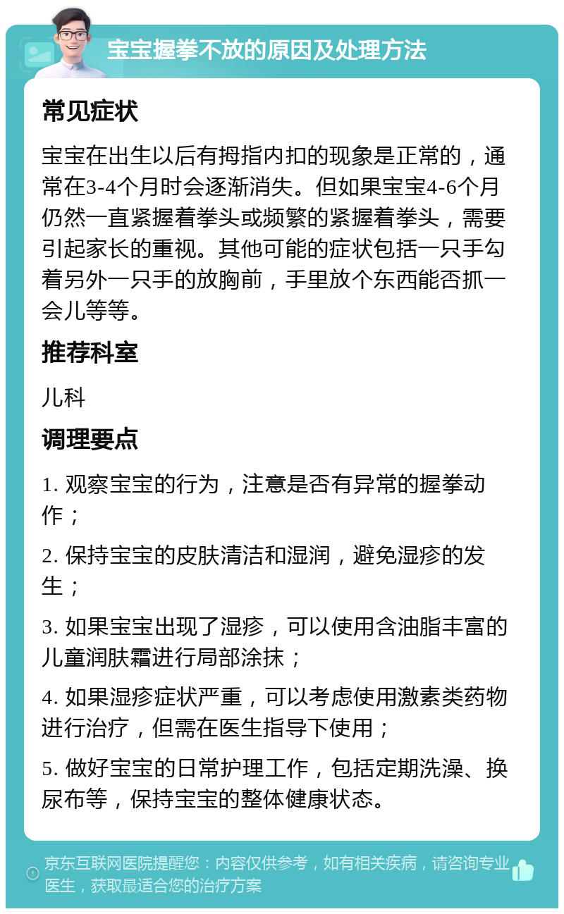 宝宝握拳不放的原因及处理方法 常见症状 宝宝在出生以后有拇指内扣的现象是正常的，通常在3-4个月时会逐渐消失。但如果宝宝4-6个月仍然一直紧握着拳头或频繁的紧握着拳头，需要引起家长的重视。其他可能的症状包括一只手勾着另外一只手的放胸前，手里放个东西能否抓一会儿等等。 推荐科室 儿科 调理要点 1. 观察宝宝的行为，注意是否有异常的握拳动作； 2. 保持宝宝的皮肤清洁和湿润，避免湿疹的发生； 3. 如果宝宝出现了湿疹，可以使用含油脂丰富的儿童润肤霜进行局部涂抹； 4. 如果湿疹症状严重，可以考虑使用激素类药物进行治疗，但需在医生指导下使用； 5. 做好宝宝的日常护理工作，包括定期洗澡、换尿布等，保持宝宝的整体健康状态。