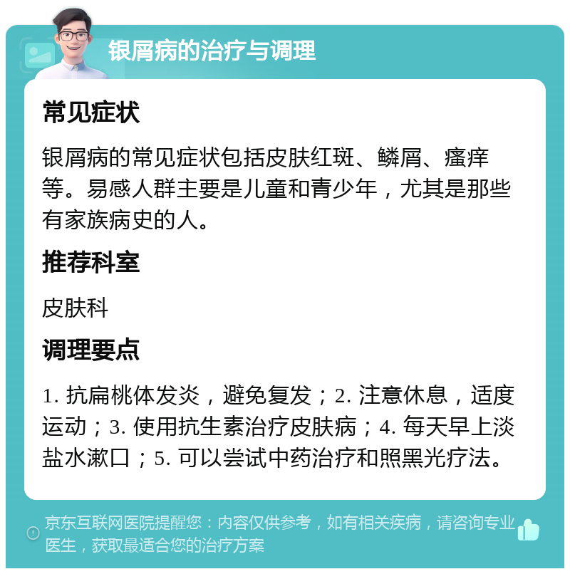 银屑病的治疗与调理 常见症状 银屑病的常见症状包括皮肤红斑、鳞屑、瘙痒等。易感人群主要是儿童和青少年，尤其是那些有家族病史的人。 推荐科室 皮肤科 调理要点 1. 抗扁桃体发炎，避免复发；2. 注意休息，适度运动；3. 使用抗生素治疗皮肤病；4. 每天早上淡盐水漱口；5. 可以尝试中药治疗和照黑光疗法。