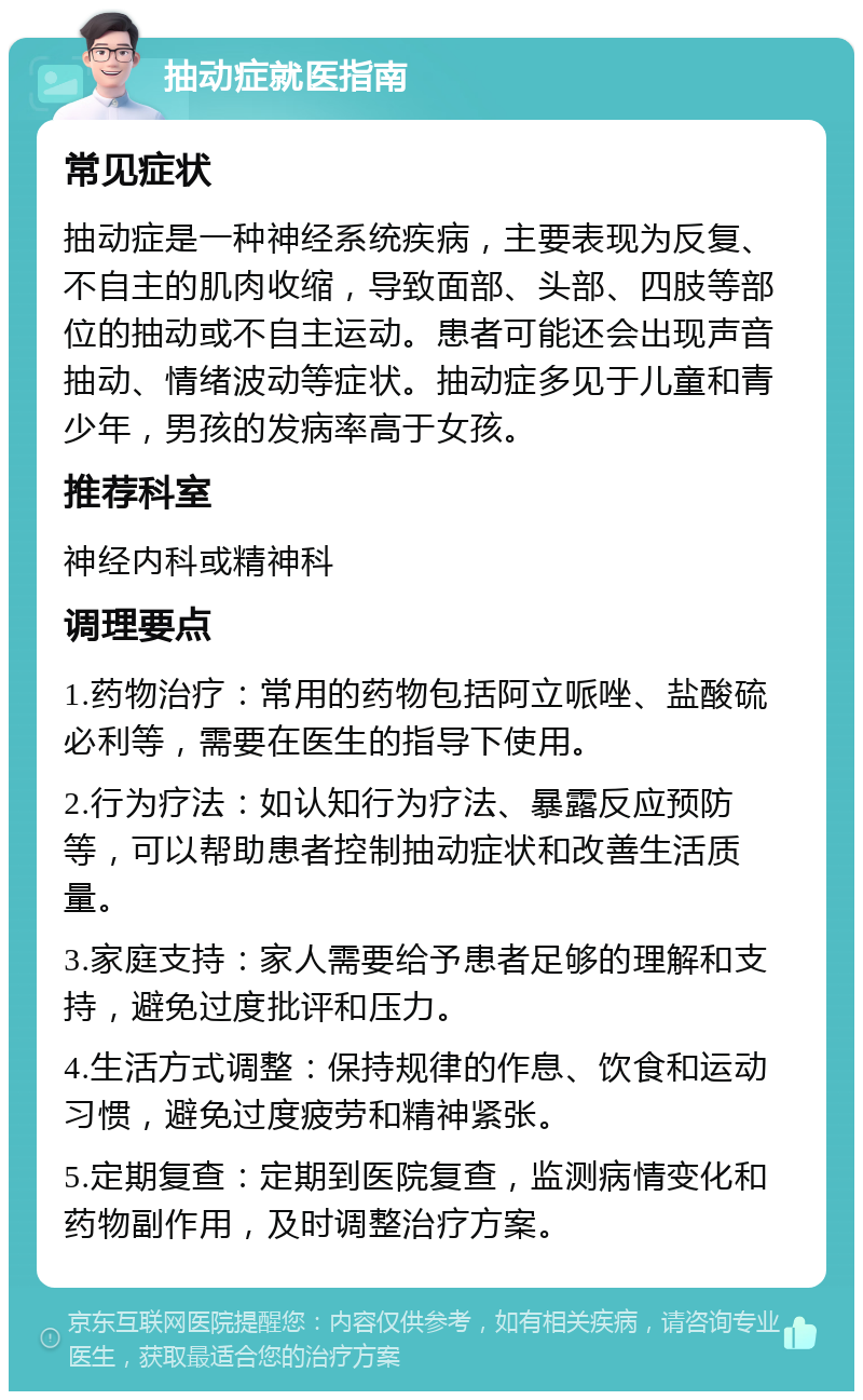 抽动症就医指南 常见症状 抽动症是一种神经系统疾病，主要表现为反复、不自主的肌肉收缩，导致面部、头部、四肢等部位的抽动或不自主运动。患者可能还会出现声音抽动、情绪波动等症状。抽动症多见于儿童和青少年，男孩的发病率高于女孩。 推荐科室 神经内科或精神科 调理要点 1.药物治疗：常用的药物包括阿立哌唑、盐酸硫必利等，需要在医生的指导下使用。 2.行为疗法：如认知行为疗法、暴露反应预防等，可以帮助患者控制抽动症状和改善生活质量。 3.家庭支持：家人需要给予患者足够的理解和支持，避免过度批评和压力。 4.生活方式调整：保持规律的作息、饮食和运动习惯，避免过度疲劳和精神紧张。 5.定期复查：定期到医院复查，监测病情变化和药物副作用，及时调整治疗方案。