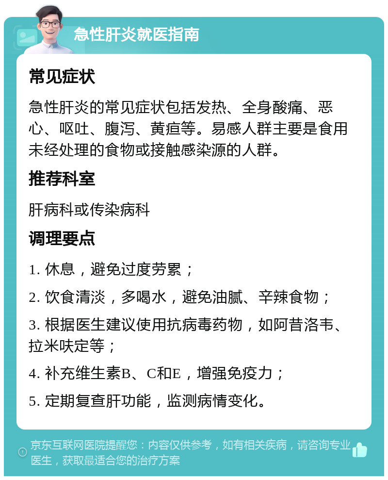 急性肝炎就医指南 常见症状 急性肝炎的常见症状包括发热、全身酸痛、恶心、呕吐、腹泻、黄疸等。易感人群主要是食用未经处理的食物或接触感染源的人群。 推荐科室 肝病科或传染病科 调理要点 1. 休息，避免过度劳累； 2. 饮食清淡，多喝水，避免油腻、辛辣食物； 3. 根据医生建议使用抗病毒药物，如阿昔洛韦、拉米呋定等； 4. 补充维生素B、C和E，增强免疫力； 5. 定期复查肝功能，监测病情变化。