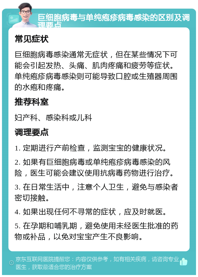 巨细胞病毒与单纯疱疹病毒感染的区别及调理要点 常见症状 巨细胞病毒感染通常无症状，但在某些情况下可能会引起发热、头痛、肌肉疼痛和疲劳等症状。单纯疱疹病毒感染则可能导致口腔或生殖器周围的水疱和疼痛。 推荐科室 妇产科、感染科或儿科 调理要点 1. 定期进行产前检查，监测宝宝的健康状况。 2. 如果有巨细胞病毒或单纯疱疹病毒感染的风险，医生可能会建议使用抗病毒药物进行治疗。 3. 在日常生活中，注意个人卫生，避免与感染者密切接触。 4. 如果出现任何不寻常的症状，应及时就医。 5. 在孕期和哺乳期，避免使用未经医生批准的药物或补品，以免对宝宝产生不良影响。