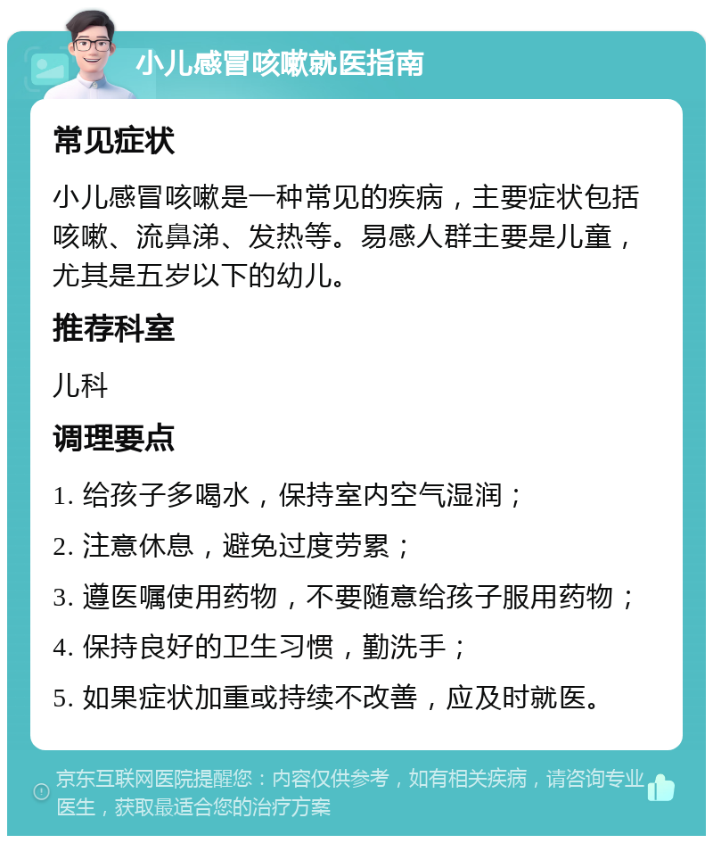 小儿感冒咳嗽就医指南 常见症状 小儿感冒咳嗽是一种常见的疾病，主要症状包括咳嗽、流鼻涕、发热等。易感人群主要是儿童，尤其是五岁以下的幼儿。 推荐科室 儿科 调理要点 1. 给孩子多喝水，保持室内空气湿润； 2. 注意休息，避免过度劳累； 3. 遵医嘱使用药物，不要随意给孩子服用药物； 4. 保持良好的卫生习惯，勤洗手； 5. 如果症状加重或持续不改善，应及时就医。