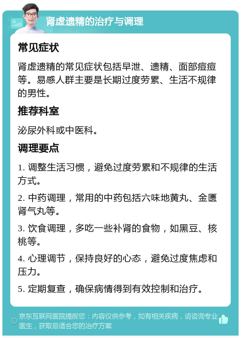 肾虚遗精的治疗与调理 常见症状 肾虚遗精的常见症状包括早泄、遗精、面部痘痘等。易感人群主要是长期过度劳累、生活不规律的男性。 推荐科室 泌尿外科或中医科。 调理要点 1. 调整生活习惯，避免过度劳累和不规律的生活方式。 2. 中药调理，常用的中药包括六味地黄丸、金匮肾气丸等。 3. 饮食调理，多吃一些补肾的食物，如黑豆、核桃等。 4. 心理调节，保持良好的心态，避免过度焦虑和压力。 5. 定期复查，确保病情得到有效控制和治疗。