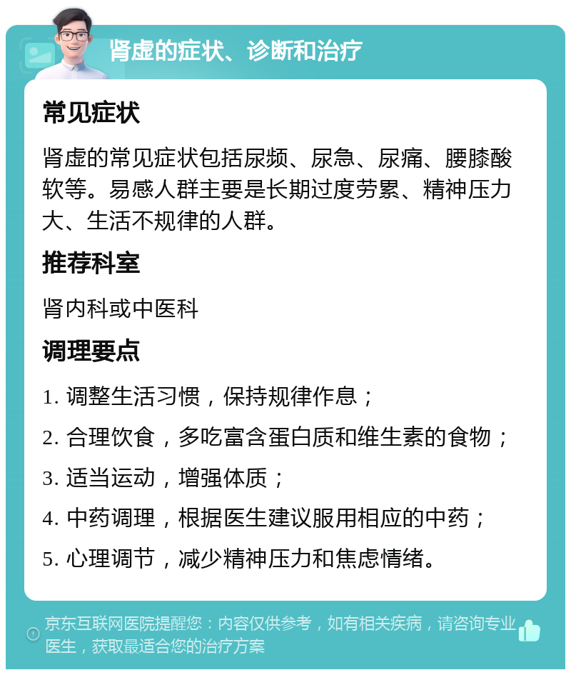 肾虚的症状、诊断和治疗 常见症状 肾虚的常见症状包括尿频、尿急、尿痛、腰膝酸软等。易感人群主要是长期过度劳累、精神压力大、生活不规律的人群。 推荐科室 肾内科或中医科 调理要点 1. 调整生活习惯，保持规律作息； 2. 合理饮食，多吃富含蛋白质和维生素的食物； 3. 适当运动，增强体质； 4. 中药调理，根据医生建议服用相应的中药； 5. 心理调节，减少精神压力和焦虑情绪。