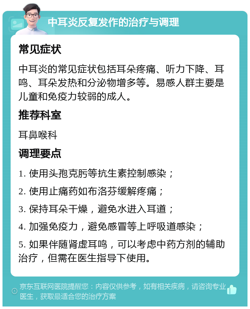 中耳炎反复发作的治疗与调理 常见症状 中耳炎的常见症状包括耳朵疼痛、听力下降、耳鸣、耳朵发热和分泌物增多等。易感人群主要是儿童和免疫力较弱的成人。 推荐科室 耳鼻喉科 调理要点 1. 使用头孢克肟等抗生素控制感染； 2. 使用止痛药如布洛芬缓解疼痛； 3. 保持耳朵干燥，避免水进入耳道； 4. 加强免疫力，避免感冒等上呼吸道感染； 5. 如果伴随肾虚耳鸣，可以考虑中药方剂的辅助治疗，但需在医生指导下使用。