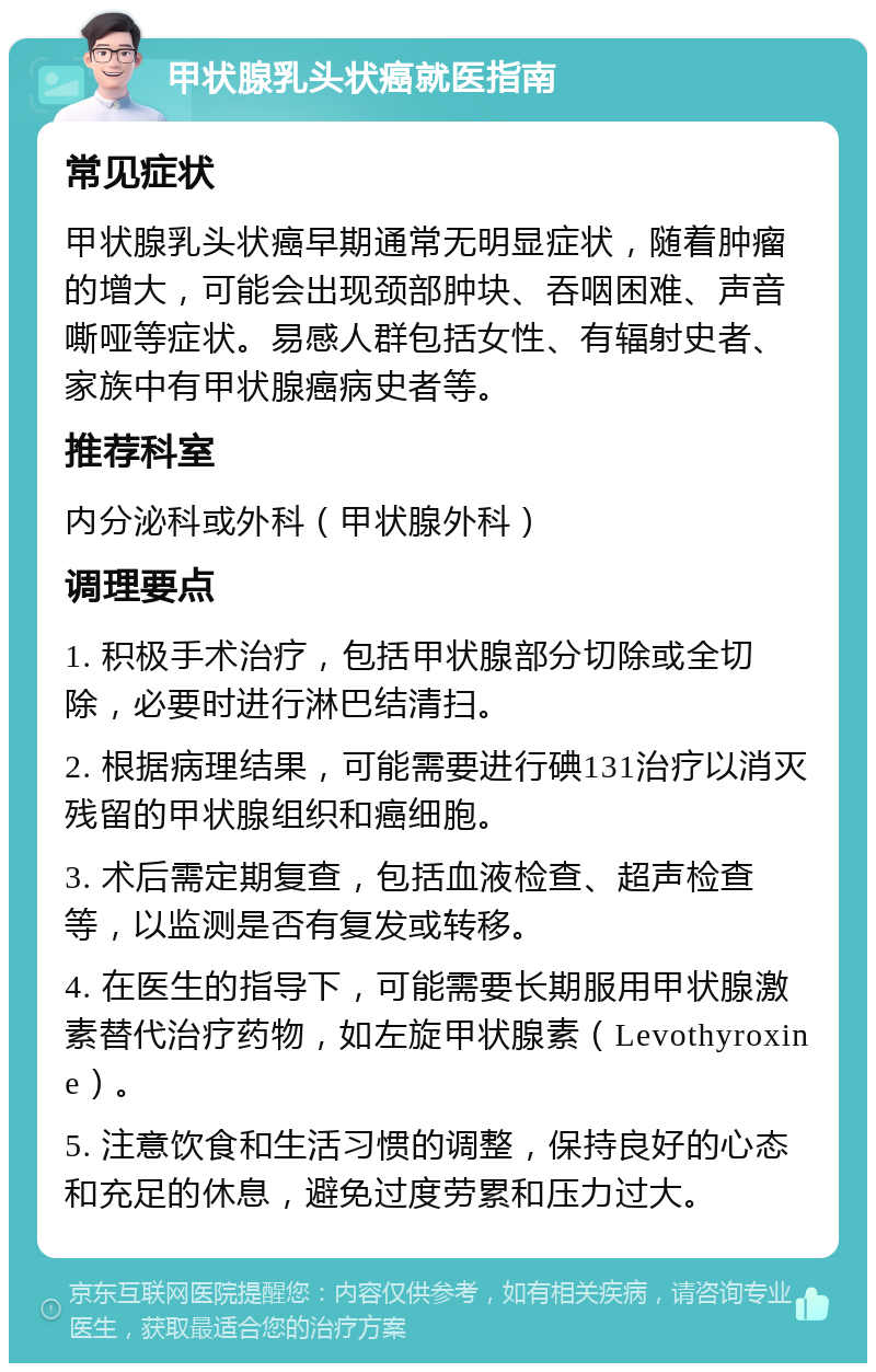 甲状腺乳头状癌就医指南 常见症状 甲状腺乳头状癌早期通常无明显症状，随着肿瘤的增大，可能会出现颈部肿块、吞咽困难、声音嘶哑等症状。易感人群包括女性、有辐射史者、家族中有甲状腺癌病史者等。 推荐科室 内分泌科或外科（甲状腺外科） 调理要点 1. 积极手术治疗，包括甲状腺部分切除或全切除，必要时进行淋巴结清扫。 2. 根据病理结果，可能需要进行碘131治疗以消灭残留的甲状腺组织和癌细胞。 3. 术后需定期复查，包括血液检查、超声检查等，以监测是否有复发或转移。 4. 在医生的指导下，可能需要长期服用甲状腺激素替代治疗药物，如左旋甲状腺素（Levothyroxine）。 5. 注意饮食和生活习惯的调整，保持良好的心态和充足的休息，避免过度劳累和压力过大。