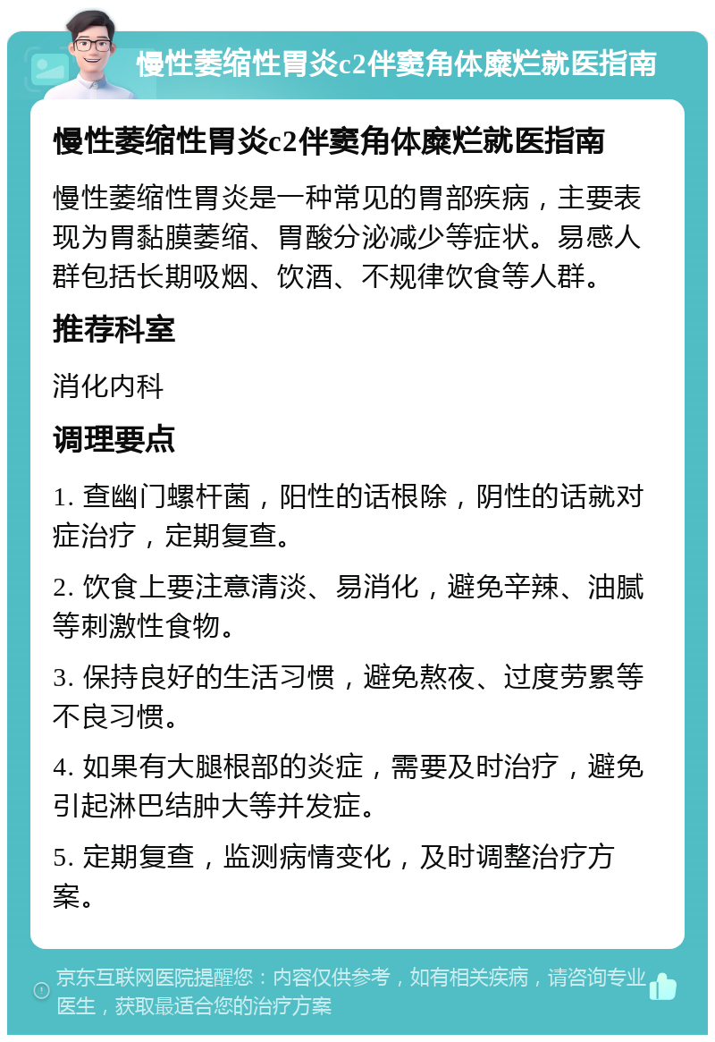 慢性萎缩性胃炎c2伴窦角体糜烂就医指南 慢性萎缩性胃炎c2伴窦角体糜烂就医指南 慢性萎缩性胃炎是一种常见的胃部疾病，主要表现为胃黏膜萎缩、胃酸分泌减少等症状。易感人群包括长期吸烟、饮酒、不规律饮食等人群。 推荐科室 消化内科 调理要点 1. 查幽门螺杆菌，阳性的话根除，阴性的话就对症治疗，定期复查。 2. 饮食上要注意清淡、易消化，避免辛辣、油腻等刺激性食物。 3. 保持良好的生活习惯，避免熬夜、过度劳累等不良习惯。 4. 如果有大腿根部的炎症，需要及时治疗，避免引起淋巴结肿大等并发症。 5. 定期复查，监测病情变化，及时调整治疗方案。