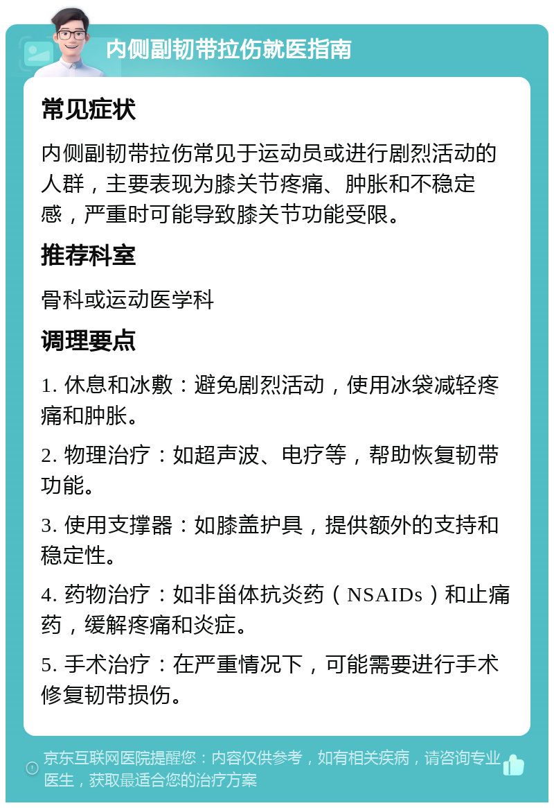 内侧副韧带拉伤就医指南 常见症状 内侧副韧带拉伤常见于运动员或进行剧烈活动的人群，主要表现为膝关节疼痛、肿胀和不稳定感，严重时可能导致膝关节功能受限。 推荐科室 骨科或运动医学科 调理要点 1. 休息和冰敷：避免剧烈活动，使用冰袋减轻疼痛和肿胀。 2. 物理治疗：如超声波、电疗等，帮助恢复韧带功能。 3. 使用支撑器：如膝盖护具，提供额外的支持和稳定性。 4. 药物治疗：如非甾体抗炎药（NSAIDs）和止痛药，缓解疼痛和炎症。 5. 手术治疗：在严重情况下，可能需要进行手术修复韧带损伤。