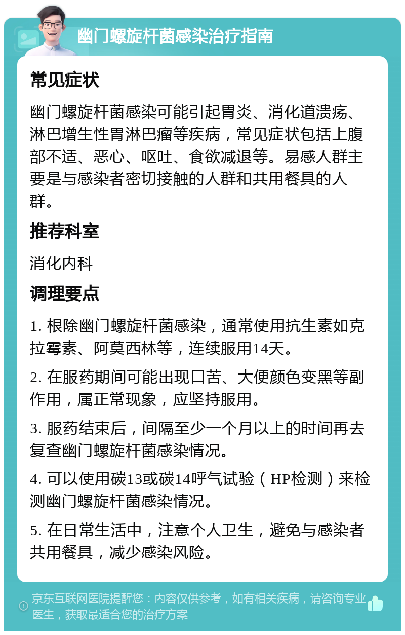 幽门螺旋杆菌感染治疗指南 常见症状 幽门螺旋杆菌感染可能引起胃炎、消化道溃疡、淋巴增生性胃淋巴瘤等疾病，常见症状包括上腹部不适、恶心、呕吐、食欲减退等。易感人群主要是与感染者密切接触的人群和共用餐具的人群。 推荐科室 消化内科 调理要点 1. 根除幽门螺旋杆菌感染，通常使用抗生素如克拉霉素、阿莫西林等，连续服用14天。 2. 在服药期间可能出现口苦、大便颜色变黑等副作用，属正常现象，应坚持服用。 3. 服药结束后，间隔至少一个月以上的时间再去复查幽门螺旋杆菌感染情况。 4. 可以使用碳13或碳14呼气试验（HP检测）来检测幽门螺旋杆菌感染情况。 5. 在日常生活中，注意个人卫生，避免与感染者共用餐具，减少感染风险。