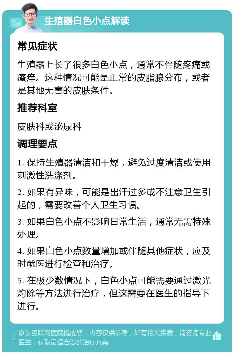 生殖器白色小点解读 常见症状 生殖器上长了很多白色小点，通常不伴随疼痛或瘙痒。这种情况可能是正常的皮脂腺分布，或者是其他无害的皮肤条件。 推荐科室 皮肤科或泌尿科 调理要点 1. 保持生殖器清洁和干燥，避免过度清洁或使用刺激性洗涤剂。 2. 如果有异味，可能是出汗过多或不注意卫生引起的，需要改善个人卫生习惯。 3. 如果白色小点不影响日常生活，通常无需特殊处理。 4. 如果白色小点数量增加或伴随其他症状，应及时就医进行检查和治疗。 5. 在极少数情况下，白色小点可能需要通过激光灼除等方法进行治疗，但这需要在医生的指导下进行。