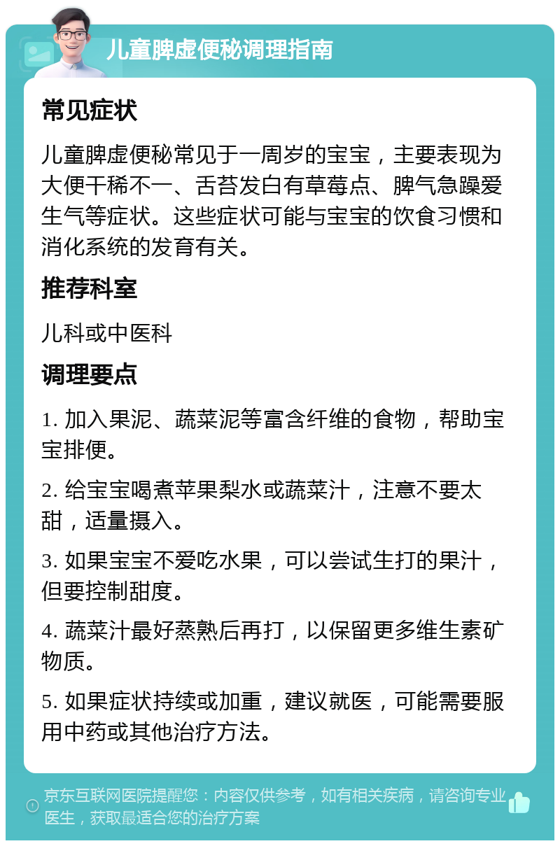 儿童脾虚便秘调理指南 常见症状 儿童脾虚便秘常见于一周岁的宝宝，主要表现为大便干稀不一、舌苔发白有草莓点、脾气急躁爱生气等症状。这些症状可能与宝宝的饮食习惯和消化系统的发育有关。 推荐科室 儿科或中医科 调理要点 1. 加入果泥、蔬菜泥等富含纤维的食物，帮助宝宝排便。 2. 给宝宝喝煮苹果梨水或蔬菜汁，注意不要太甜，适量摄入。 3. 如果宝宝不爱吃水果，可以尝试生打的果汁，但要控制甜度。 4. 蔬菜汁最好蒸熟后再打，以保留更多维生素矿物质。 5. 如果症状持续或加重，建议就医，可能需要服用中药或其他治疗方法。