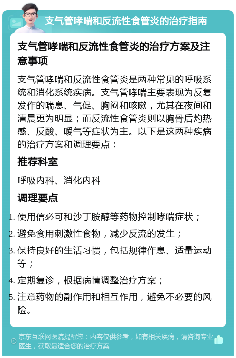 支气管哮喘和反流性食管炎的治疗指南 支气管哮喘和反流性食管炎的治疗方案及注意事项 支气管哮喘和反流性食管炎是两种常见的呼吸系统和消化系统疾病。支气管哮喘主要表现为反复发作的喘息、气促、胸闷和咳嗽，尤其在夜间和清晨更为明显；而反流性食管炎则以胸骨后灼热感、反酸、嗳气等症状为主。以下是这两种疾病的治疗方案和调理要点： 推荐科室 呼吸内科、消化内科 调理要点 使用信必可和沙丁胺醇等药物控制哮喘症状； 避免食用刺激性食物，减少反流的发生； 保持良好的生活习惯，包括规律作息、适量运动等； 定期复诊，根据病情调整治疗方案； 注意药物的副作用和相互作用，避免不必要的风险。