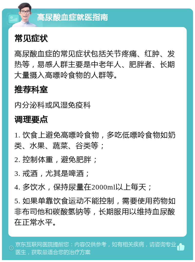 高尿酸血症就医指南 常见症状 高尿酸血症的常见症状包括关节疼痛、红肿、发热等，易感人群主要是中老年人、肥胖者、长期大量摄入高嘌呤食物的人群等。 推荐科室 内分泌科或风湿免疫科 调理要点 1. 饮食上避免高嘌呤食物，多吃低嘌呤食物如奶类、水果、蔬菜、谷类等； 2. 控制体重，避免肥胖； 3. 戒酒，尤其是啤酒； 4. 多饮水，保持尿量在2000ml以上每天； 5. 如果单靠饮食运动不能控制，需要使用药物如非布司他和碳酸氢钠等，长期服用以维持血尿酸在正常水平。