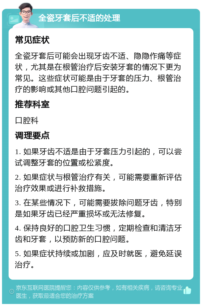 全瓷牙套后不适的处理 常见症状 全瓷牙套后可能会出现牙齿不适、隐隐作痛等症状，尤其是在根管治疗后安装牙套的情况下更为常见。这些症状可能是由于牙套的压力、根管治疗的影响或其他口腔问题引起的。 推荐科室 口腔科 调理要点 1. 如果牙齿不适是由于牙套压力引起的，可以尝试调整牙套的位置或松紧度。 2. 如果症状与根管治疗有关，可能需要重新评估治疗效果或进行补救措施。 3. 在某些情况下，可能需要拔除问题牙齿，特别是如果牙齿已经严重损坏或无法修复。 4. 保持良好的口腔卫生习惯，定期检查和清洁牙齿和牙套，以预防新的口腔问题。 5. 如果症状持续或加剧，应及时就医，避免延误治疗。