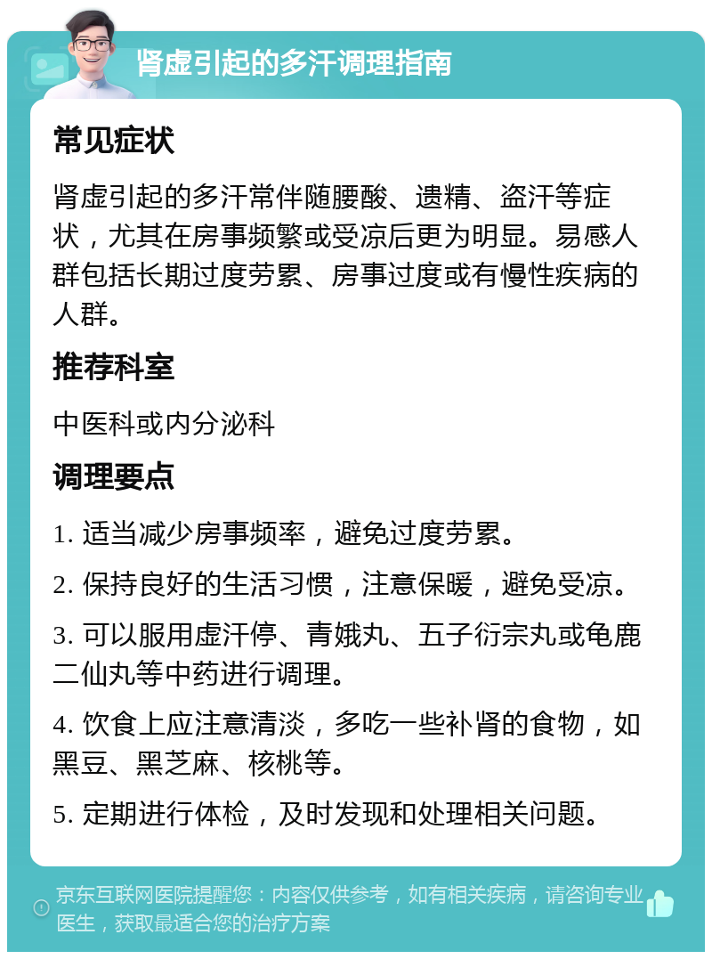 肾虚引起的多汗调理指南 常见症状 肾虚引起的多汗常伴随腰酸、遗精、盗汗等症状，尤其在房事频繁或受凉后更为明显。易感人群包括长期过度劳累、房事过度或有慢性疾病的人群。 推荐科室 中医科或内分泌科 调理要点 1. 适当减少房事频率，避免过度劳累。 2. 保持良好的生活习惯，注意保暖，避免受凉。 3. 可以服用虚汗停、青娥丸、五子衍宗丸或龟鹿二仙丸等中药进行调理。 4. 饮食上应注意清淡，多吃一些补肾的食物，如黑豆、黑芝麻、核桃等。 5. 定期进行体检，及时发现和处理相关问题。