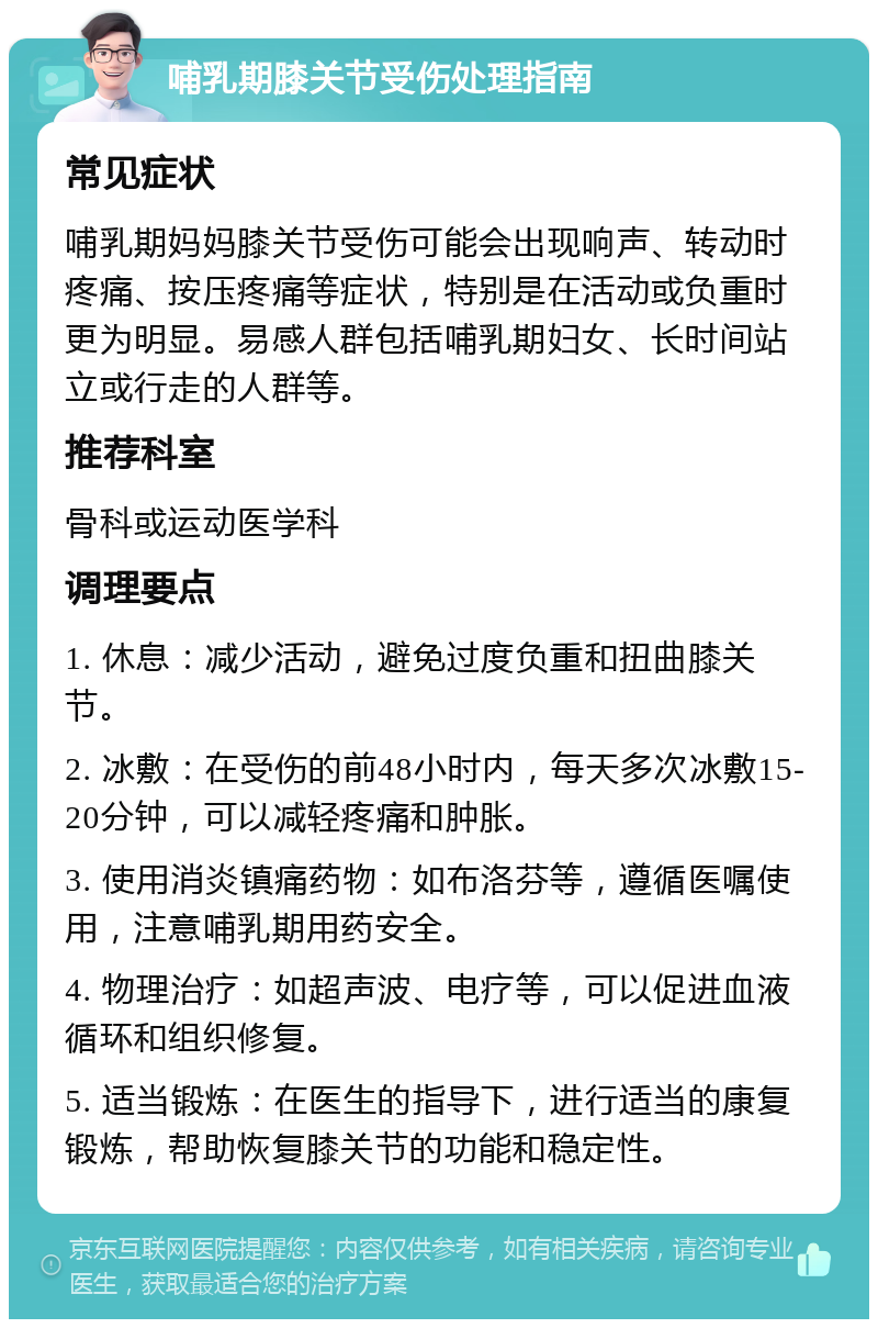 哺乳期膝关节受伤处理指南 常见症状 哺乳期妈妈膝关节受伤可能会出现响声、转动时疼痛、按压疼痛等症状，特别是在活动或负重时更为明显。易感人群包括哺乳期妇女、长时间站立或行走的人群等。 推荐科室 骨科或运动医学科 调理要点 1. 休息：减少活动，避免过度负重和扭曲膝关节。 2. 冰敷：在受伤的前48小时内，每天多次冰敷15-20分钟，可以减轻疼痛和肿胀。 3. 使用消炎镇痛药物：如布洛芬等，遵循医嘱使用，注意哺乳期用药安全。 4. 物理治疗：如超声波、电疗等，可以促进血液循环和组织修复。 5. 适当锻炼：在医生的指导下，进行适当的康复锻炼，帮助恢复膝关节的功能和稳定性。