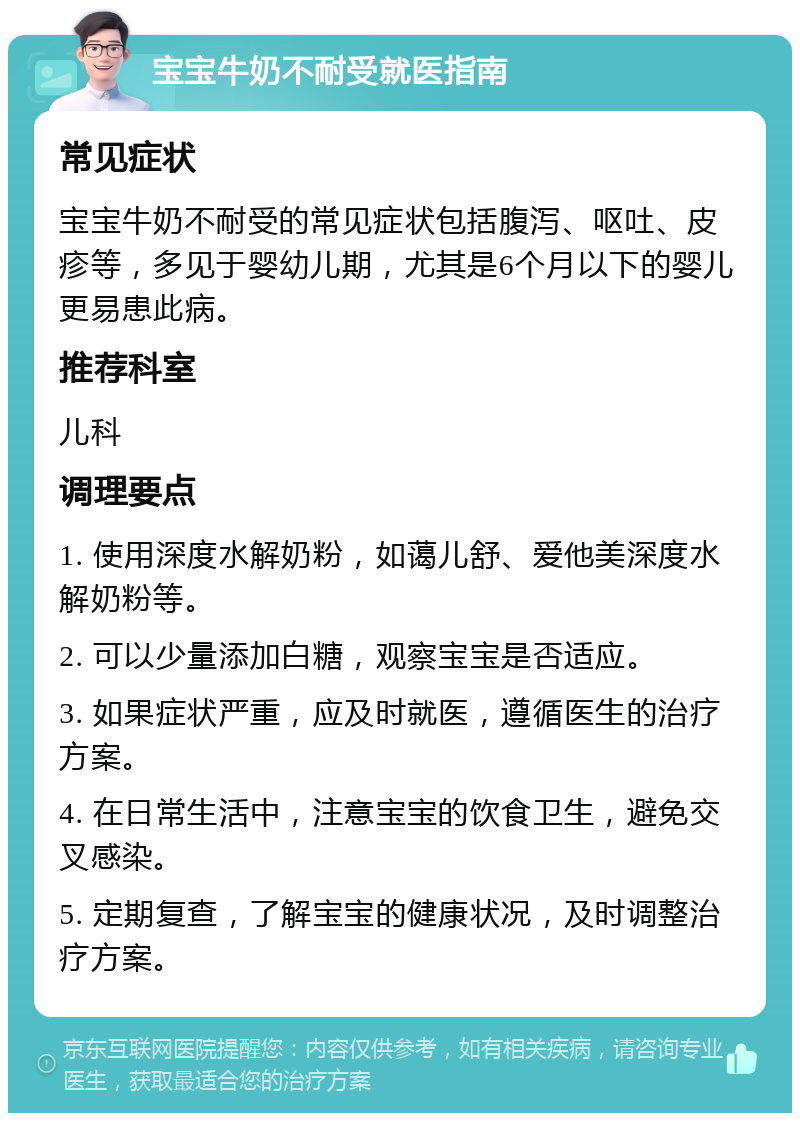 宝宝牛奶不耐受就医指南 常见症状 宝宝牛奶不耐受的常见症状包括腹泻、呕吐、皮疹等，多见于婴幼儿期，尤其是6个月以下的婴儿更易患此病。 推荐科室 儿科 调理要点 1. 使用深度水解奶粉，如蔼儿舒、爱他美深度水解奶粉等。 2. 可以少量添加白糖，观察宝宝是否适应。 3. 如果症状严重，应及时就医，遵循医生的治疗方案。 4. 在日常生活中，注意宝宝的饮食卫生，避免交叉感染。 5. 定期复查，了解宝宝的健康状况，及时调整治疗方案。