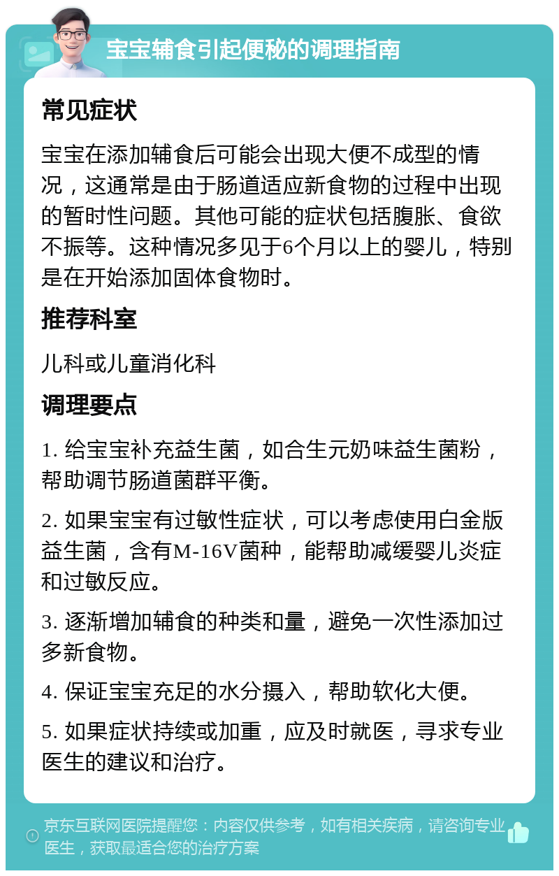 宝宝辅食引起便秘的调理指南 常见症状 宝宝在添加辅食后可能会出现大便不成型的情况，这通常是由于肠道适应新食物的过程中出现的暂时性问题。其他可能的症状包括腹胀、食欲不振等。这种情况多见于6个月以上的婴儿，特别是在开始添加固体食物时。 推荐科室 儿科或儿童消化科 调理要点 1. 给宝宝补充益生菌，如合生元奶味益生菌粉，帮助调节肠道菌群平衡。 2. 如果宝宝有过敏性症状，可以考虑使用白金版益生菌，含有M-16V菌种，能帮助减缓婴儿炎症和过敏反应。 3. 逐渐增加辅食的种类和量，避免一次性添加过多新食物。 4. 保证宝宝充足的水分摄入，帮助软化大便。 5. 如果症状持续或加重，应及时就医，寻求专业医生的建议和治疗。