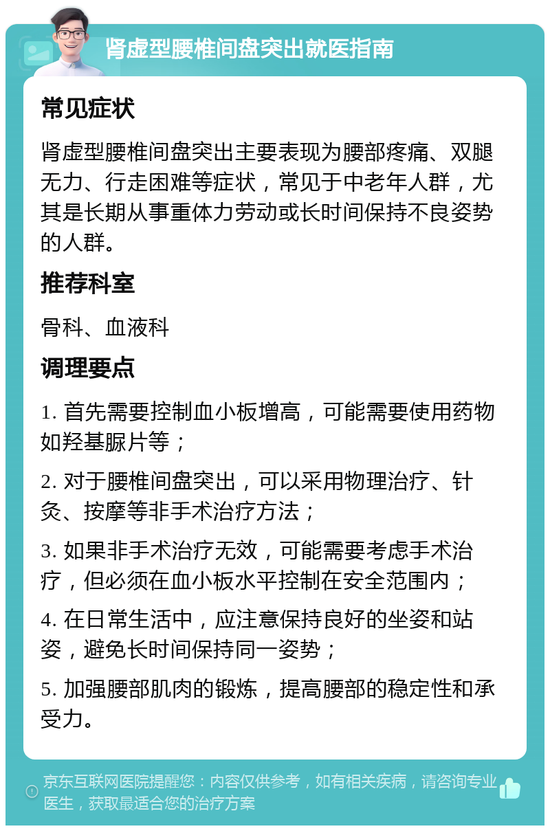 肾虚型腰椎间盘突出就医指南 常见症状 肾虚型腰椎间盘突出主要表现为腰部疼痛、双腿无力、行走困难等症状，常见于中老年人群，尤其是长期从事重体力劳动或长时间保持不良姿势的人群。 推荐科室 骨科、血液科 调理要点 1. 首先需要控制血小板增高，可能需要使用药物如羟基脲片等； 2. 对于腰椎间盘突出，可以采用物理治疗、针灸、按摩等非手术治疗方法； 3. 如果非手术治疗无效，可能需要考虑手术治疗，但必须在血小板水平控制在安全范围内； 4. 在日常生活中，应注意保持良好的坐姿和站姿，避免长时间保持同一姿势； 5. 加强腰部肌肉的锻炼，提高腰部的稳定性和承受力。