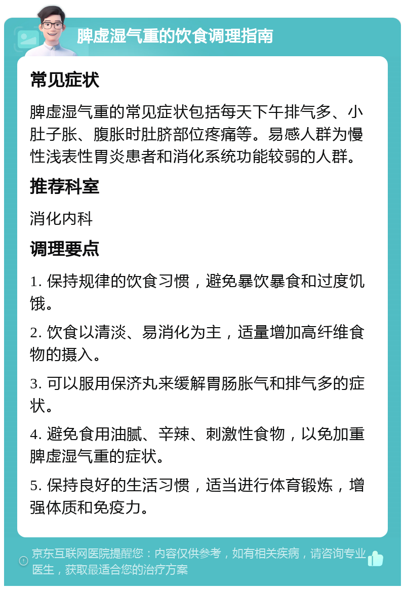 脾虚湿气重的饮食调理指南 常见症状 脾虚湿气重的常见症状包括每天下午排气多、小肚子胀、腹胀时肚脐部位疼痛等。易感人群为慢性浅表性胃炎患者和消化系统功能较弱的人群。 推荐科室 消化内科 调理要点 1. 保持规律的饮食习惯，避免暴饮暴食和过度饥饿。 2. 饮食以清淡、易消化为主，适量增加高纤维食物的摄入。 3. 可以服用保济丸来缓解胃肠胀气和排气多的症状。 4. 避免食用油腻、辛辣、刺激性食物，以免加重脾虚湿气重的症状。 5. 保持良好的生活习惯，适当进行体育锻炼，增强体质和免疫力。