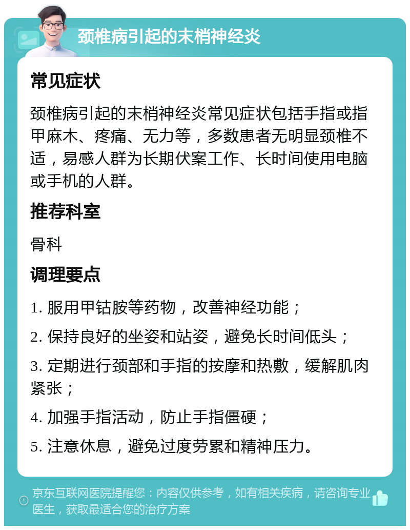 颈椎病引起的末梢神经炎 常见症状 颈椎病引起的末梢神经炎常见症状包括手指或指甲麻木、疼痛、无力等，多数患者无明显颈椎不适，易感人群为长期伏案工作、长时间使用电脑或手机的人群。 推荐科室 骨科 调理要点 1. 服用甲钴胺等药物，改善神经功能； 2. 保持良好的坐姿和站姿，避免长时间低头； 3. 定期进行颈部和手指的按摩和热敷，缓解肌肉紧张； 4. 加强手指活动，防止手指僵硬； 5. 注意休息，避免过度劳累和精神压力。