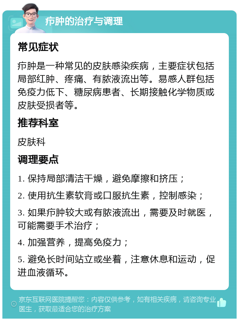 疖肿的治疗与调理 常见症状 疖肿是一种常见的皮肤感染疾病，主要症状包括局部红肿、疼痛、有脓液流出等。易感人群包括免疫力低下、糖尿病患者、长期接触化学物质或皮肤受损者等。 推荐科室 皮肤科 调理要点 1. 保持局部清洁干燥，避免摩擦和挤压； 2. 使用抗生素软膏或口服抗生素，控制感染； 3. 如果疖肿较大或有脓液流出，需要及时就医，可能需要手术治疗； 4. 加强营养，提高免疫力； 5. 避免长时间站立或坐着，注意休息和运动，促进血液循环。