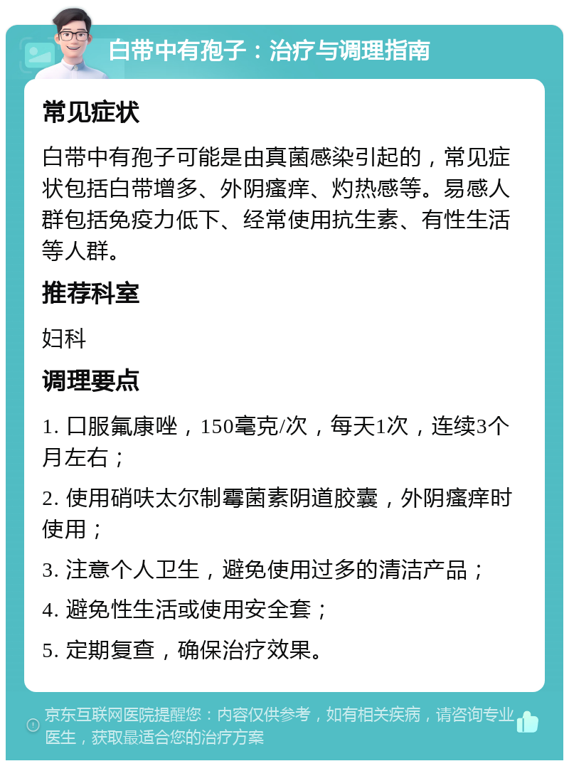 白带中有孢子：治疗与调理指南 常见症状 白带中有孢子可能是由真菌感染引起的，常见症状包括白带增多、外阴瘙痒、灼热感等。易感人群包括免疫力低下、经常使用抗生素、有性生活等人群。 推荐科室 妇科 调理要点 1. 口服氟康唑，150毫克/次，每天1次，连续3个月左右； 2. 使用硝呋太尔制霉菌素阴道胶囊，外阴瘙痒时使用； 3. 注意个人卫生，避免使用过多的清洁产品； 4. 避免性生活或使用安全套； 5. 定期复查，确保治疗效果。