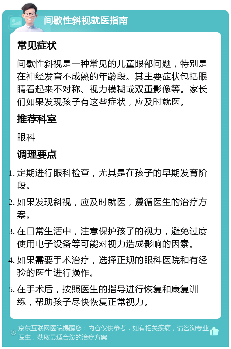 间歇性斜视就医指南 常见症状 间歇性斜视是一种常见的儿童眼部问题，特别是在神经发育不成熟的年龄段。其主要症状包括眼睛看起来不对称、视力模糊或双重影像等。家长们如果发现孩子有这些症状，应及时就医。 推荐科室 眼科 调理要点 定期进行眼科检查，尤其是在孩子的早期发育阶段。 如果发现斜视，应及时就医，遵循医生的治疗方案。 在日常生活中，注意保护孩子的视力，避免过度使用电子设备等可能对视力造成影响的因素。 如果需要手术治疗，选择正规的眼科医院和有经验的医生进行操作。 在手术后，按照医生的指导进行恢复和康复训练，帮助孩子尽快恢复正常视力。