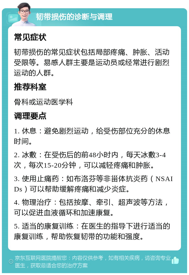 韧带损伤的诊断与调理 常见症状 韧带损伤的常见症状包括局部疼痛、肿胀、活动受限等。易感人群主要是运动员或经常进行剧烈运动的人群。 推荐科室 骨科或运动医学科 调理要点 1. 休息：避免剧烈运动，给受伤部位充分的休息时间。 2. 冰敷：在受伤后的前48小时内，每天冰敷3-4次，每次15-20分钟，可以减轻疼痛和肿胀。 3. 使用止痛药：如布洛芬等非甾体抗炎药（NSAIDs）可以帮助缓解疼痛和减少炎症。 4. 物理治疗：包括按摩、牵引、超声波等方法，可以促进血液循环和加速康复。 5. 适当的康复训练：在医生的指导下进行适当的康复训练，帮助恢复韧带的功能和强度。