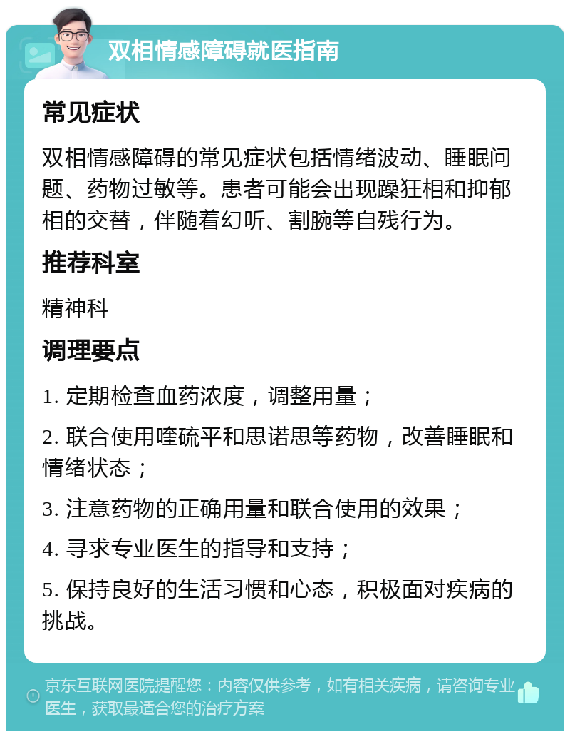 双相情感障碍就医指南 常见症状 双相情感障碍的常见症状包括情绪波动、睡眠问题、药物过敏等。患者可能会出现躁狂相和抑郁相的交替，伴随着幻听、割腕等自残行为。 推荐科室 精神科 调理要点 1. 定期检查血药浓度，调整用量； 2. 联合使用喹硫平和思诺思等药物，改善睡眠和情绪状态； 3. 注意药物的正确用量和联合使用的效果； 4. 寻求专业医生的指导和支持； 5. 保持良好的生活习惯和心态，积极面对疾病的挑战。