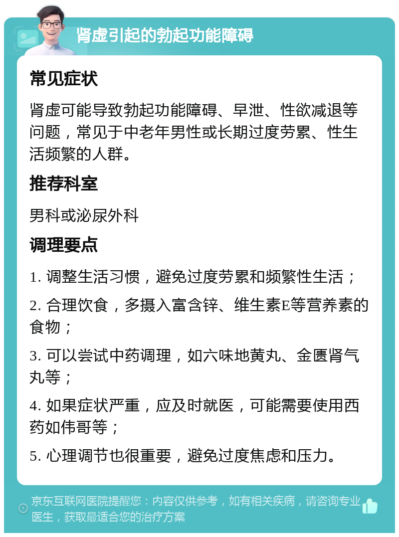 肾虚引起的勃起功能障碍 常见症状 肾虚可能导致勃起功能障碍、早泄、性欲减退等问题，常见于中老年男性或长期过度劳累、性生活频繁的人群。 推荐科室 男科或泌尿外科 调理要点 1. 调整生活习惯，避免过度劳累和频繁性生活； 2. 合理饮食，多摄入富含锌、维生素E等营养素的食物； 3. 可以尝试中药调理，如六味地黄丸、金匮肾气丸等； 4. 如果症状严重，应及时就医，可能需要使用西药如伟哥等； 5. 心理调节也很重要，避免过度焦虑和压力。