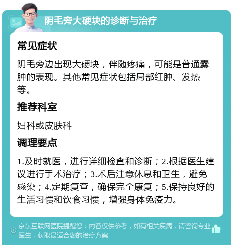 阴毛旁大硬块的诊断与治疗 常见症状 阴毛旁边出现大硬块，伴随疼痛，可能是普通囊肿的表现。其他常见症状包括局部红肿、发热等。 推荐科室 妇科或皮肤科 调理要点 1.及时就医，进行详细检查和诊断；2.根据医生建议进行手术治疗；3.术后注意休息和卫生，避免感染；4.定期复查，确保完全康复；5.保持良好的生活习惯和饮食习惯，增强身体免疫力。