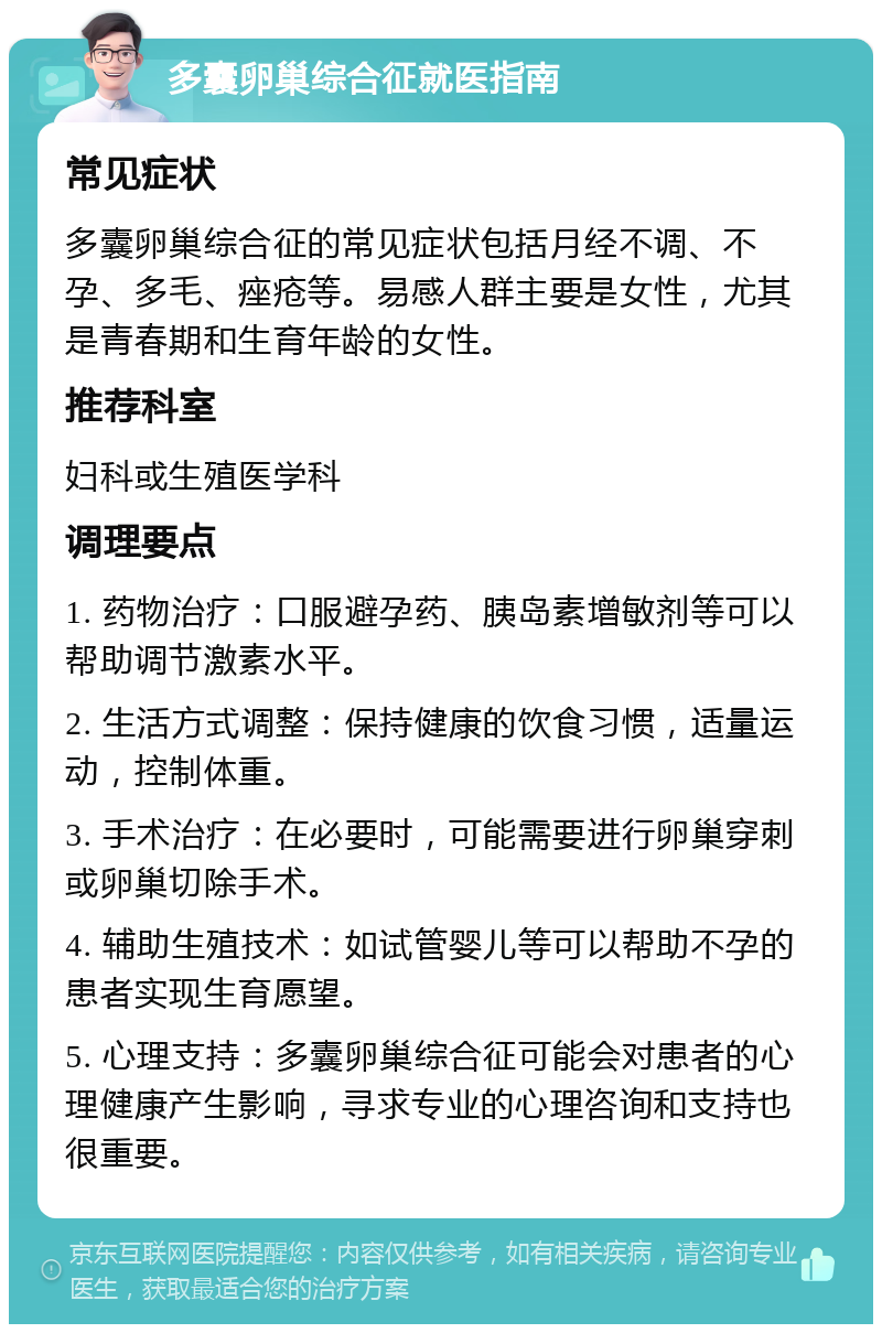 多囊卵巢综合征就医指南 常见症状 多囊卵巢综合征的常见症状包括月经不调、不孕、多毛、痤疮等。易感人群主要是女性，尤其是青春期和生育年龄的女性。 推荐科室 妇科或生殖医学科 调理要点 1. 药物治疗：口服避孕药、胰岛素增敏剂等可以帮助调节激素水平。 2. 生活方式调整：保持健康的饮食习惯，适量运动，控制体重。 3. 手术治疗：在必要时，可能需要进行卵巢穿刺或卵巢切除手术。 4. 辅助生殖技术：如试管婴儿等可以帮助不孕的患者实现生育愿望。 5. 心理支持：多囊卵巢综合征可能会对患者的心理健康产生影响，寻求专业的心理咨询和支持也很重要。