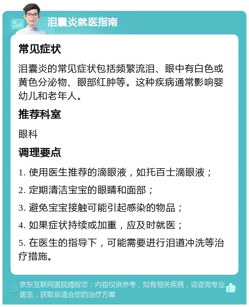 泪囊炎就医指南 常见症状 泪囊炎的常见症状包括频繁流泪、眼中有白色或黄色分泌物、眼部红肿等。这种疾病通常影响婴幼儿和老年人。 推荐科室 眼科 调理要点 1. 使用医生推荐的滴眼液，如托百士滴眼液； 2. 定期清洁宝宝的眼睛和面部； 3. 避免宝宝接触可能引起感染的物品； 4. 如果症状持续或加重，应及时就医； 5. 在医生的指导下，可能需要进行泪道冲洗等治疗措施。