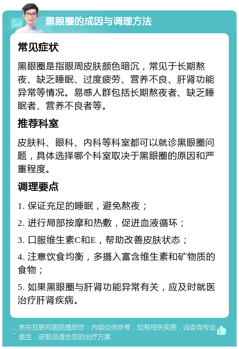 黑眼圈的成因与调理方法 常见症状 黑眼圈是指眼周皮肤颜色暗沉，常见于长期熬夜、缺乏睡眠、过度疲劳、营养不良、肝肾功能异常等情况。易感人群包括长期熬夜者、缺乏睡眠者、营养不良者等。 推荐科室 皮肤科、眼科、内科等科室都可以就诊黑眼圈问题，具体选择哪个科室取决于黑眼圈的原因和严重程度。 调理要点 1. 保证充足的睡眠，避免熬夜； 2. 进行局部按摩和热敷，促进血液循环； 3. 口服维生素C和E，帮助改善皮肤状态； 4. 注意饮食均衡，多摄入富含维生素和矿物质的食物； 5. 如果黑眼圈与肝肾功能异常有关，应及时就医治疗肝肾疾病。