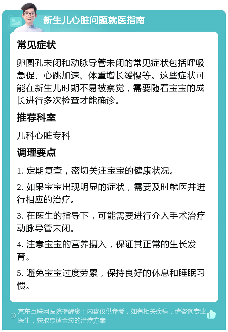 新生儿心脏问题就医指南 常见症状 卵圆孔未闭和动脉导管未闭的常见症状包括呼吸急促、心跳加速、体重增长缓慢等。这些症状可能在新生儿时期不易被察觉，需要随着宝宝的成长进行多次检查才能确诊。 推荐科室 儿科心脏专科 调理要点 1. 定期复查，密切关注宝宝的健康状况。 2. 如果宝宝出现明显的症状，需要及时就医并进行相应的治疗。 3. 在医生的指导下，可能需要进行介入手术治疗动脉导管未闭。 4. 注意宝宝的营养摄入，保证其正常的生长发育。 5. 避免宝宝过度劳累，保持良好的休息和睡眠习惯。