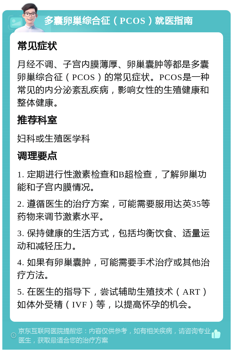 多囊卵巢综合征（PCOS）就医指南 常见症状 月经不调、子宫内膜薄厚、卵巢囊肿等都是多囊卵巢综合征（PCOS）的常见症状。PCOS是一种常见的内分泌紊乱疾病，影响女性的生殖健康和整体健康。 推荐科室 妇科或生殖医学科 调理要点 1. 定期进行性激素检查和B超检查，了解卵巢功能和子宫内膜情况。 2. 遵循医生的治疗方案，可能需要服用达英35等药物来调节激素水平。 3. 保持健康的生活方式，包括均衡饮食、适量运动和减轻压力。 4. 如果有卵巢囊肿，可能需要手术治疗或其他治疗方法。 5. 在医生的指导下，尝试辅助生殖技术（ART）如体外受精（IVF）等，以提高怀孕的机会。