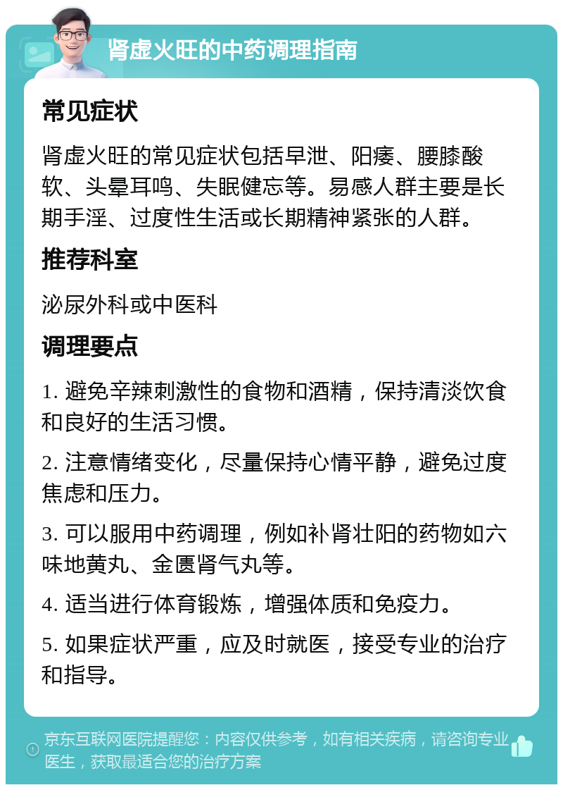 肾虚火旺的中药调理指南 常见症状 肾虚火旺的常见症状包括早泄、阳痿、腰膝酸软、头晕耳鸣、失眠健忘等。易感人群主要是长期手淫、过度性生活或长期精神紧张的人群。 推荐科室 泌尿外科或中医科 调理要点 1. 避免辛辣刺激性的食物和酒精，保持清淡饮食和良好的生活习惯。 2. 注意情绪变化，尽量保持心情平静，避免过度焦虑和压力。 3. 可以服用中药调理，例如补肾壮阳的药物如六味地黄丸、金匮肾气丸等。 4. 适当进行体育锻炼，增强体质和免疫力。 5. 如果症状严重，应及时就医，接受专业的治疗和指导。