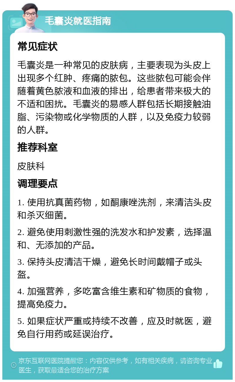 毛囊炎就医指南 常见症状 毛囊炎是一种常见的皮肤病，主要表现为头皮上出现多个红肿、疼痛的脓包。这些脓包可能会伴随着黄色脓液和血液的排出，给患者带来极大的不适和困扰。毛囊炎的易感人群包括长期接触油脂、污染物或化学物质的人群，以及免疫力较弱的人群。 推荐科室 皮肤科 调理要点 1. 使用抗真菌药物，如酮康唑洗剂，来清洁头皮和杀灭细菌。 2. 避免使用刺激性强的洗发水和护发素，选择温和、无添加的产品。 3. 保持头皮清洁干燥，避免长时间戴帽子或头盔。 4. 加强营养，多吃富含维生素和矿物质的食物，提高免疫力。 5. 如果症状严重或持续不改善，应及时就医，避免自行用药或延误治疗。