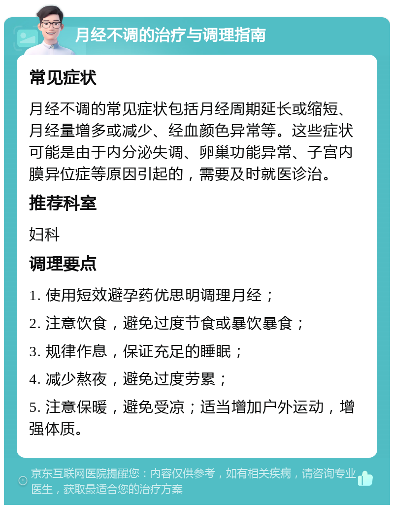 月经不调的治疗与调理指南 常见症状 月经不调的常见症状包括月经周期延长或缩短、月经量增多或减少、经血颜色异常等。这些症状可能是由于内分泌失调、卵巢功能异常、子宫内膜异位症等原因引起的，需要及时就医诊治。 推荐科室 妇科 调理要点 1. 使用短效避孕药优思明调理月经； 2. 注意饮食，避免过度节食或暴饮暴食； 3. 规律作息，保证充足的睡眠； 4. 减少熬夜，避免过度劳累； 5. 注意保暖，避免受凉；适当增加户外运动，增强体质。