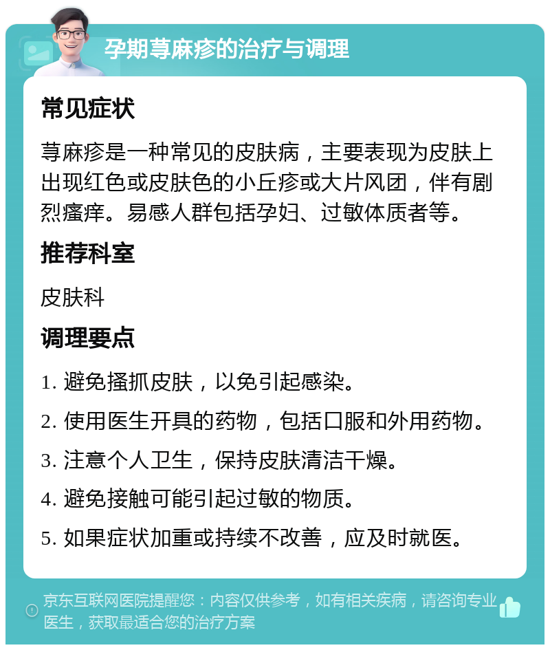 孕期荨麻疹的治疗与调理 常见症状 荨麻疹是一种常见的皮肤病，主要表现为皮肤上出现红色或皮肤色的小丘疹或大片风团，伴有剧烈瘙痒。易感人群包括孕妇、过敏体质者等。 推荐科室 皮肤科 调理要点 1. 避免搔抓皮肤，以免引起感染。 2. 使用医生开具的药物，包括口服和外用药物。 3. 注意个人卫生，保持皮肤清洁干燥。 4. 避免接触可能引起过敏的物质。 5. 如果症状加重或持续不改善，应及时就医。