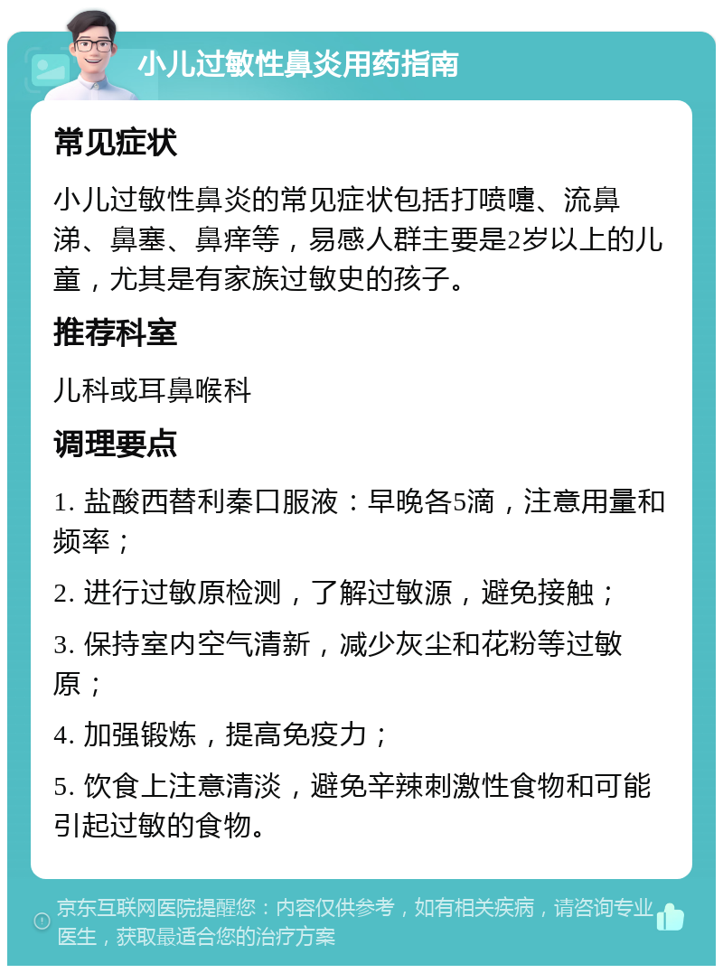 小儿过敏性鼻炎用药指南 常见症状 小儿过敏性鼻炎的常见症状包括打喷嚏、流鼻涕、鼻塞、鼻痒等，易感人群主要是2岁以上的儿童，尤其是有家族过敏史的孩子。 推荐科室 儿科或耳鼻喉科 调理要点 1. 盐酸西替利秦口服液：早晚各5滴，注意用量和频率； 2. 进行过敏原检测，了解过敏源，避免接触； 3. 保持室内空气清新，减少灰尘和花粉等过敏原； 4. 加强锻炼，提高免疫力； 5. 饮食上注意清淡，避免辛辣刺激性食物和可能引起过敏的食物。