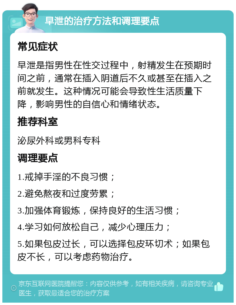 早泄的治疗方法和调理要点 常见症状 早泄是指男性在性交过程中，射精发生在预期时间之前，通常在插入阴道后不久或甚至在插入之前就发生。这种情况可能会导致性生活质量下降，影响男性的自信心和情绪状态。 推荐科室 泌尿外科或男科专科 调理要点 1.戒掉手淫的不良习惯； 2.避免熬夜和过度劳累； 3.加强体育锻炼，保持良好的生活习惯； 4.学习如何放松自己，减少心理压力； 5.如果包皮过长，可以选择包皮环切术；如果包皮不长，可以考虑药物治疗。