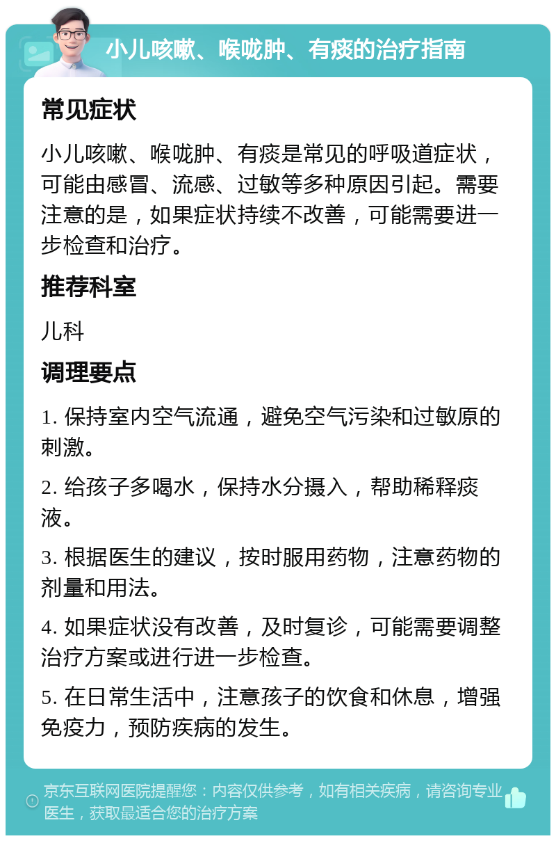 小儿咳嗽、喉咙肿、有痰的治疗指南 常见症状 小儿咳嗽、喉咙肿、有痰是常见的呼吸道症状，可能由感冒、流感、过敏等多种原因引起。需要注意的是，如果症状持续不改善，可能需要进一步检查和治疗。 推荐科室 儿科 调理要点 1. 保持室内空气流通，避免空气污染和过敏原的刺激。 2. 给孩子多喝水，保持水分摄入，帮助稀释痰液。 3. 根据医生的建议，按时服用药物，注意药物的剂量和用法。 4. 如果症状没有改善，及时复诊，可能需要调整治疗方案或进行进一步检查。 5. 在日常生活中，注意孩子的饮食和休息，增强免疫力，预防疾病的发生。